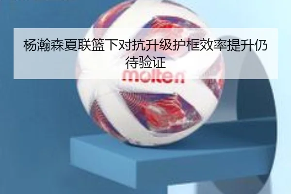 杨瀚森夏联篮下对抗升级护框效率提升仍待验证 | Kaiyun